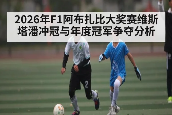 2026年F1阿布扎比大奖赛维斯塔潘冲冠与年度冠军争夺分析（kaiyun.com）
