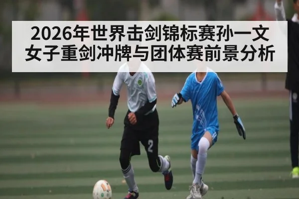2026年世界击剑锦标赛孙一文女子重剑冲牌与团体赛前景分析（kaiyun.com）